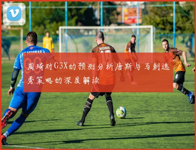 周琦对G3X的预测分析唐斯与马刺选秀策略的深度解读