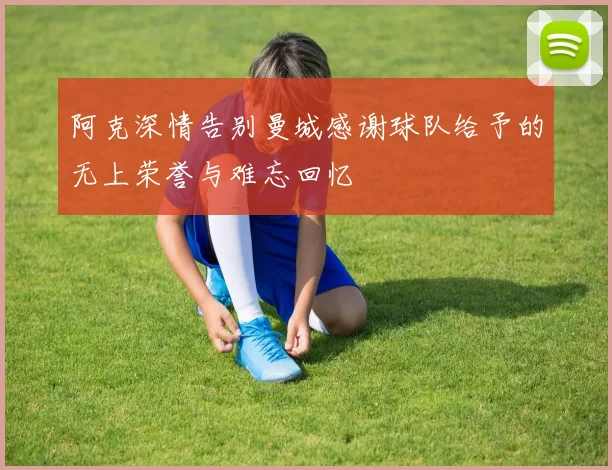 阿克深情告别曼城感谢球队给予的无上荣誉与难忘回忆