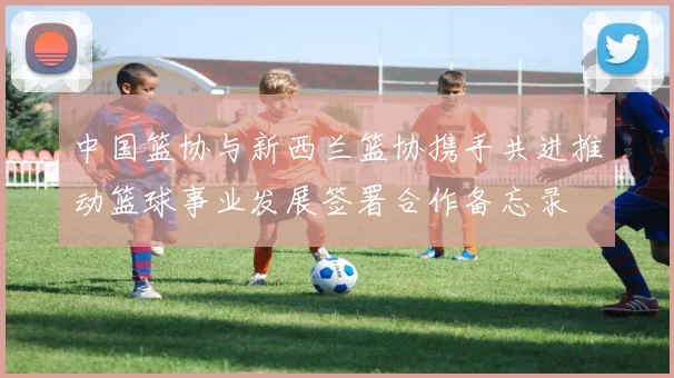 中国篮协与新西兰篮协携手共进推动篮球事业发展签署合作备忘录