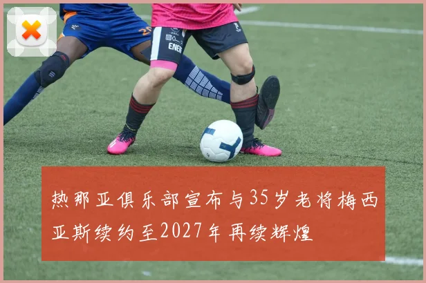 热那亚俱乐部宣布与35岁老将梅西亚斯续约至2027年再续辉煌