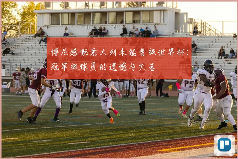 博尼感慨意大利未能晋级世界杯：冠军级球员的遗憾与失落