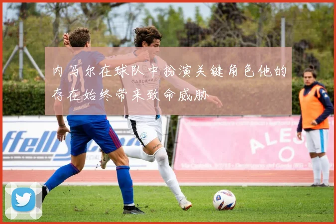 内马尔在球队中扮演关键角色他的存在始终带来致命威胁