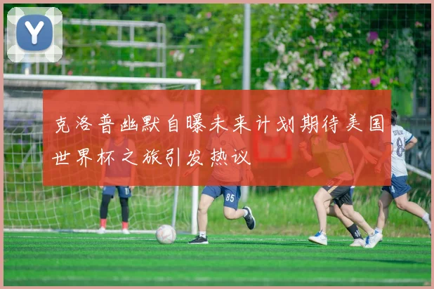 克洛普幽默自曝未来计划期待美国世界杯之旅引发热议