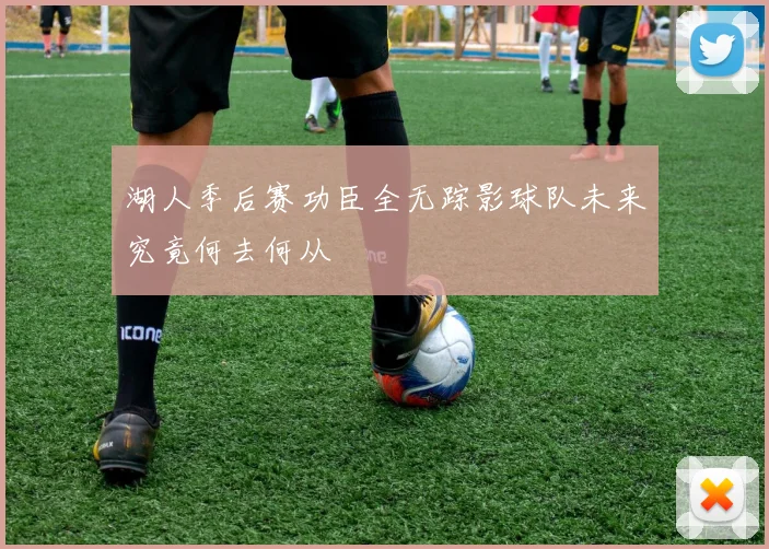 湖人季后赛功臣全无踪影球队未来究竟何去何从