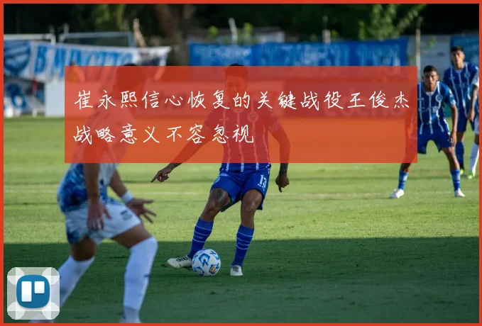 崔永熙信心恢复的关键战役王俊杰战略意义不容忽视