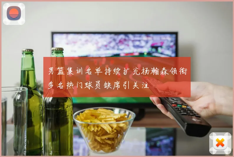 男篮集训名单持续扩充杨瀚森领衔多名热门球员缺席引关注