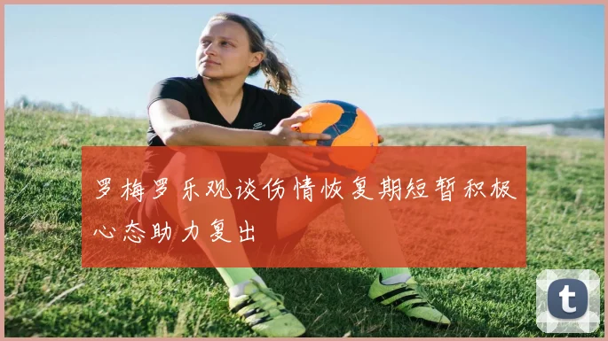 罗梅罗乐观谈伤情恢复期短暂积极心态助力复出