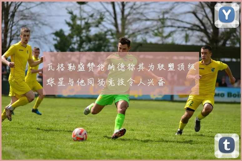 瓦格勒盛赞伦纳德称其为联盟顶级球星与他同场竞技令人兴奋