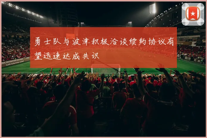勇士队与波津积极洽谈续约协议有望迅速达成共识